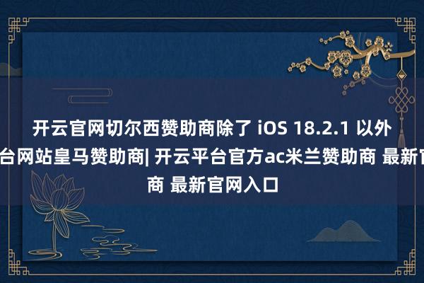 开云官网切尔西赞助商除了 iOS 18.2.1 以外-开云平台网站皇马赞助商| 开云平台官方ac米兰赞助商 最新官网入口