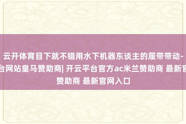 云开体育目下就不错用水下机器东谈主的履带带动-开云平台网站皇马赞助商| 开云平台官方ac米兰赞助商 最新官网入口