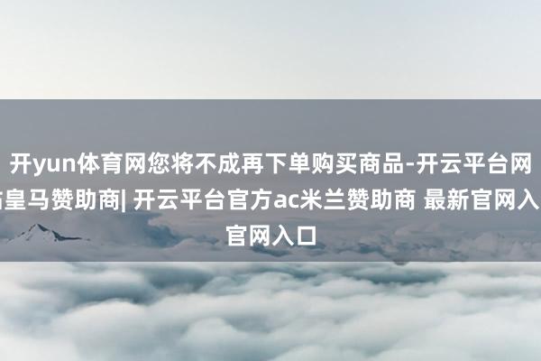 开yun体育网您将不成再下单购买商品-开云平台网站皇马赞助商| 开云平台官方ac米兰赞助商 最新官网入口