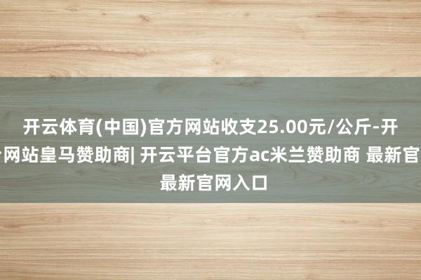开云体育(中国)官方网站收支25.00元/公斤-开云平台网站皇马赞助商| 开云平台官方ac米兰赞助商 最新官网入口