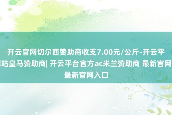 开云官网切尔西赞助商收支7.00元/公斤-开云平台网站皇马赞助商| 开云平台官方ac米兰赞助商 最新官网入口