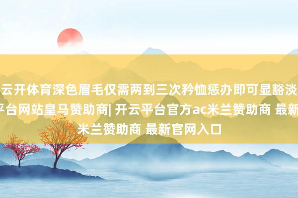 云开体育深色眉毛仅需两到三次矜恤惩办即可显豁淡化-开云平台网站皇马赞助商| 开云平台官方ac米兰赞助商 最新官网入口