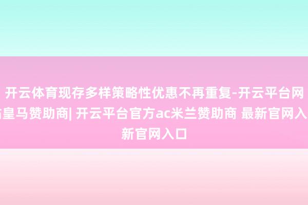 开云体育现存多样策略性优惠不再重复-开云平台网站皇马赞助商| 开云平台官方ac米兰赞助商 最新官网入口