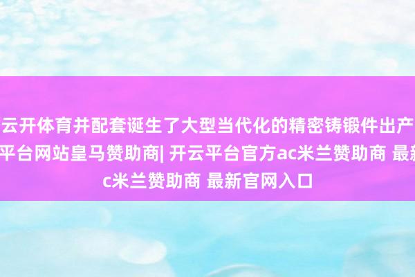 云开体育并配套诞生了大型当代化的精密铸锻件出产基地-开云平台网站皇马赞助商| 开云平台官方ac米兰赞助商 最新官网入口
