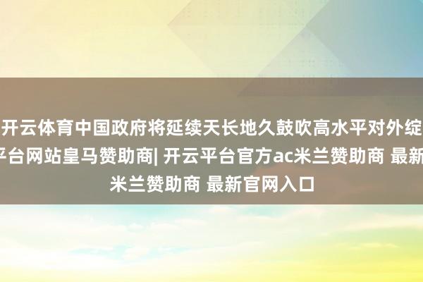 开云体育中国政府将延续天长地久鼓吹高水平对外绽开-开云平台网站皇马赞助商| 开云平台官方ac米兰赞助商 最新官网入口