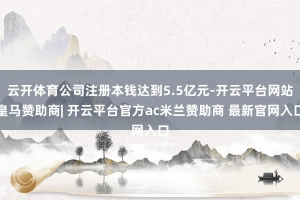 云开体育公司注册本钱达到5.5亿元-开云平台网站皇马赞助商| 开云平台官方ac米兰赞助商 最新官网入口