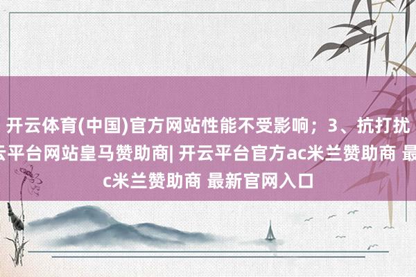 开云体育(中国)官方网站性能不受影响；3、抗打扰才智强-开云平台网站皇马赞助商| 开云平台官方ac米兰赞助商 最新官网入口