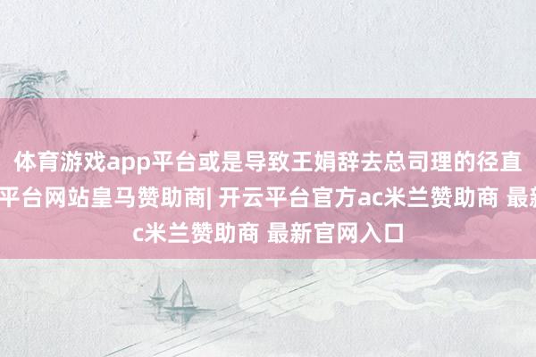 体育游戏app平台或是导致王娟辞去总司理的径直原因-开云平台网站皇马赞助商| 开云平台官方ac米兰赞助商 最新官网入口
