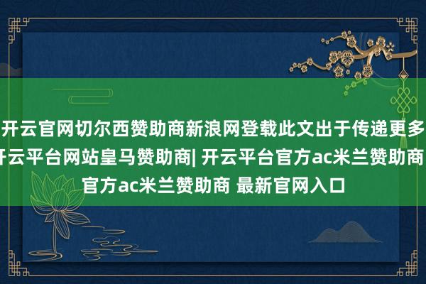 开云官网切尔西赞助商新浪网登载此文出于传递更多信息之主义-开云平台网站皇马赞助商| 开云平台官方ac米兰赞助商 最新官网入口