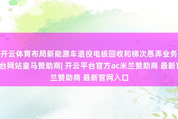 开云体育布局新能源车退役电板回收和梯次愚弄业务-开云平台网站皇马赞助商| 开云平台官方ac米兰赞助商 最新官网入口