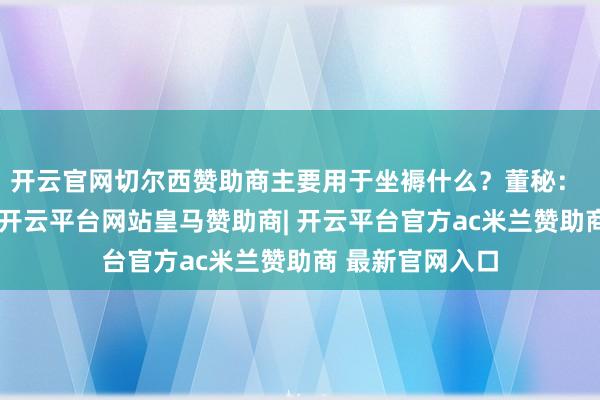 开云官网切尔西赞助商主要用于坐褥什么？董秘： 尊敬的投资者-开云平台网站皇马赞助商| 开云平台官方ac米兰赞助商 最新官网入口
