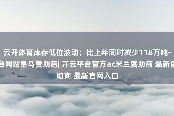 云开体育库存低位波动；比上年同时减少118万吨-开云平台网站皇马赞助商| 开云平台官方ac米兰赞助商 最新官网入口