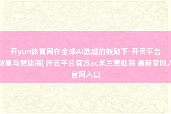 开yun体育网 在全球AI激越的鼓励下-开云平台网站皇马赞助商| 开云平台官方ac米兰赞助商 最新官网入口