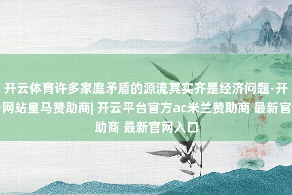开云体育许多家庭矛盾的源流其实齐是经济问题-开云平台网站皇马赞助商| 开云平台官方ac米兰赞助商 最新官网入口