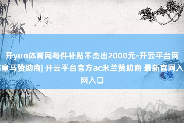 开yun体育网每件补贴不杰出2000元-开云平台网站皇马赞助商| 开云平台官方ac米兰赞助商 最新官网入口