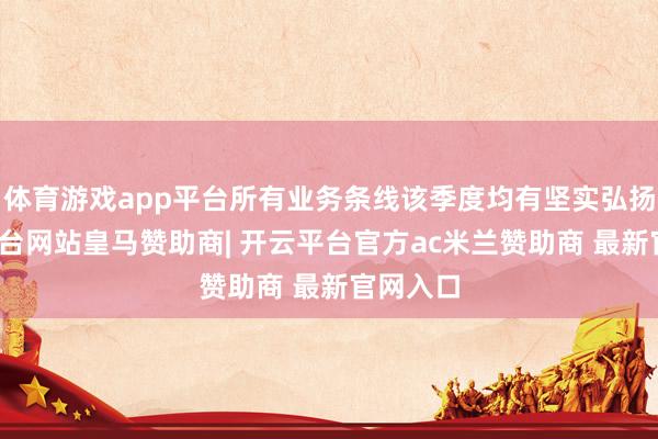 体育游戏app平台所有业务条线该季度均有坚实弘扬-开云平台网站皇马赞助商| 开云平台官方ac米兰赞助商 最新官网入口