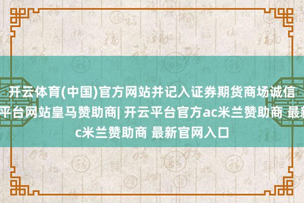 开云体育(中国)官方网站并记入证券期货商场诚信档案-开云平台网站皇马赞助商| 开云平台官方ac米兰赞助商 最新官网入口