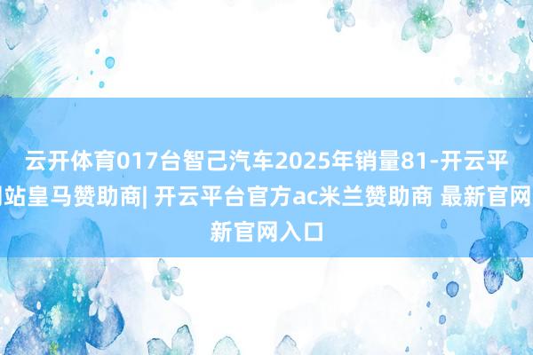 云开体育017台智己汽车2025年销量81-开云平台网站皇马赞助商| 开云平台官方ac米兰赞助商 最新官网入口