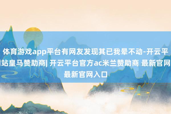 体育游戏app平台有网友发现其已我晕不动-开云平台网站皇马赞助商| 开云平台官方ac米兰赞助商 最新官网入口