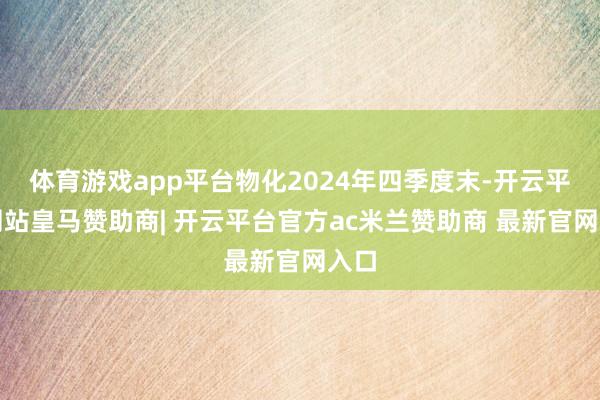 体育游戏app平台物化2024年四季度末-开云平台网站皇马赞助商| 开云平台官方ac米兰赞助商 最新官网入口