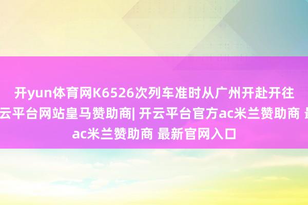 开yun体育网K6526次列车准时从广州开赴开往湖南娄底-开云平台网站皇马赞助商| 开云平台官方ac米兰赞助商 最新官网入口