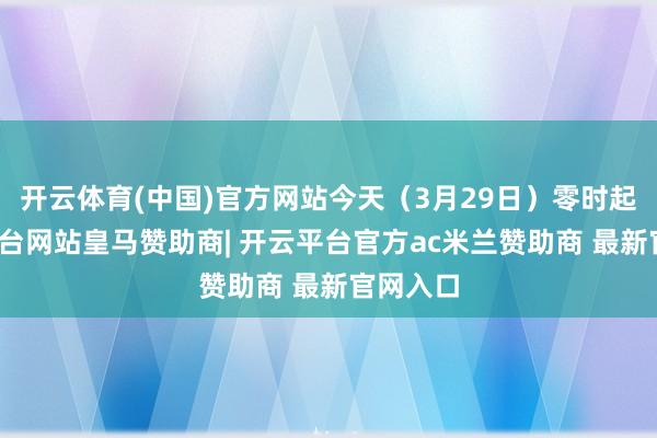 开云体育(中国)官方网站今天（3月29日）零时起-开云平台网站皇马赞助商| 开云平台官方ac米兰赞助商 最新官网入口