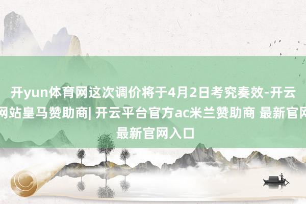 开yun体育网这次调价将于4月2日考究奏效-开云平台网站皇马赞助商| 开云平台官方ac米兰赞助商 最新官网入口