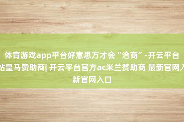 体育游戏app平台好意思方才会“洽商”-开云平台网站皇马赞助商| 开云平台官方ac米兰赞助商 最新官网入口