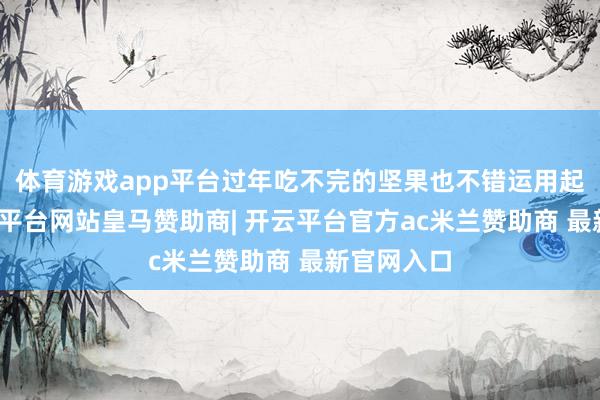体育游戏app平台过年吃不完的坚果也不错运用起来了-开云平台网站皇马赞助商| 开云平台官方ac米兰赞助商 最新官网入口