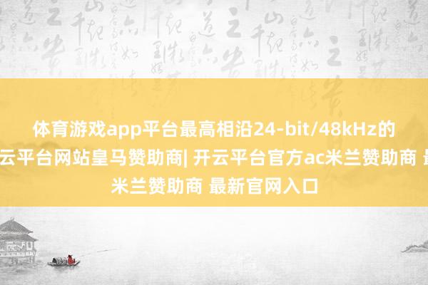 体育游戏app平台最高相沿24-bit/48kHz的无损举止-开云平台网站皇马赞助商| 开云平台官方ac米兰赞助商 最新官网入口