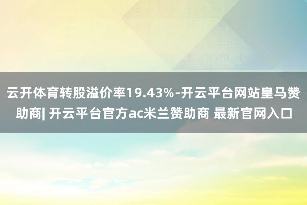 云开体育转股溢价率19.43%-开云平台网站皇马赞助商| 开云平台官方ac米兰赞助商 最新官网入口