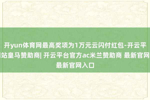 开yun体育网最高奖项为1万元云闪付红包-开云平台网站皇马赞助商| 开云平台官方ac米兰赞助商 最新官网入口