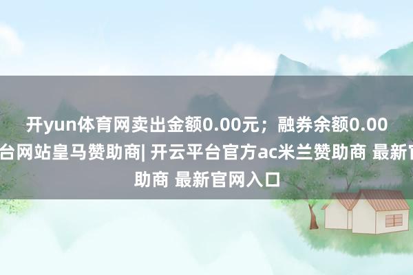 开yun体育网卖出金额0.00元;融券余额0.00-开云平台网站皇马赞助商| 开云平台官方ac米兰赞助商 最新官网入口