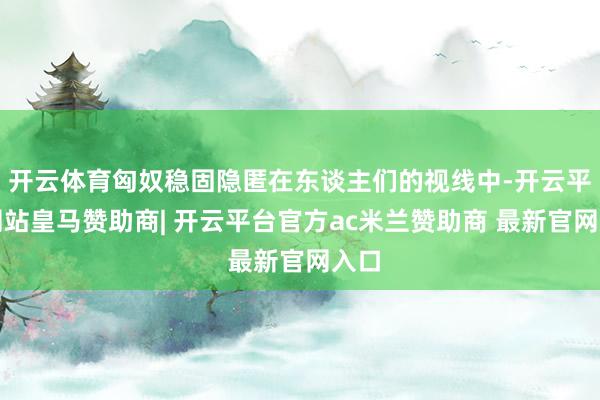 开云体育匈奴稳固隐匿在东谈主们的视线中-开云平台网站皇马赞助商| 开云平台官方ac米兰赞助商 最新官网入口