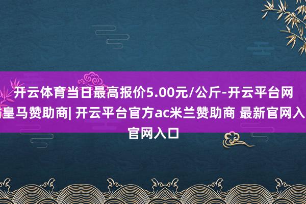 开云体育当日最高报价5.00元/公斤-开云平台网站皇马赞助商| 开云平台官方ac米兰赞助商 最新官网入口