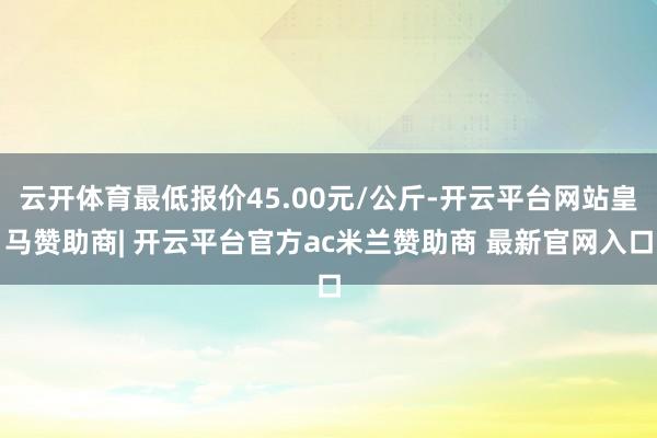 云开体育最低报价45.00元/公斤-开云平台网站皇马赞助商| 开云平台官方ac米兰赞助商 最新官网入口