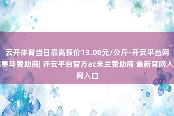 云开体育当日最高报价13.00元/公斤-开云平台网站皇马赞助商| 开云平台官方ac米兰赞助商 最新官网入口