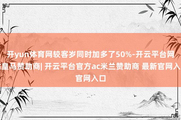 开yun体育网较客岁同时加多了50%-开云平台网站皇马赞助商| 开云平台官方ac米兰赞助商 最新官网入口