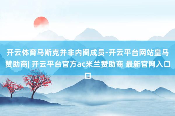开云体育　　马斯克并非内阁成员-开云平台网站皇马赞助商| 开云平台官方ac米兰赞助商 最新官网入口