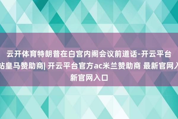 云开体育　　特朗普在白宫内阁会议前道话-开云平台网站皇马赞助商| 开云平台官方ac米兰赞助商 最新官网入口