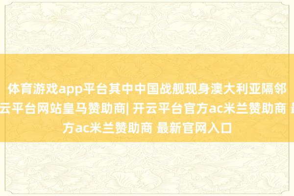体育游戏app平台其中中国战舰现身澳大利亚隔邻海域一事-开云平台网站皇马赞助商| 开云平台官方ac米兰赞助商 最新官网入口