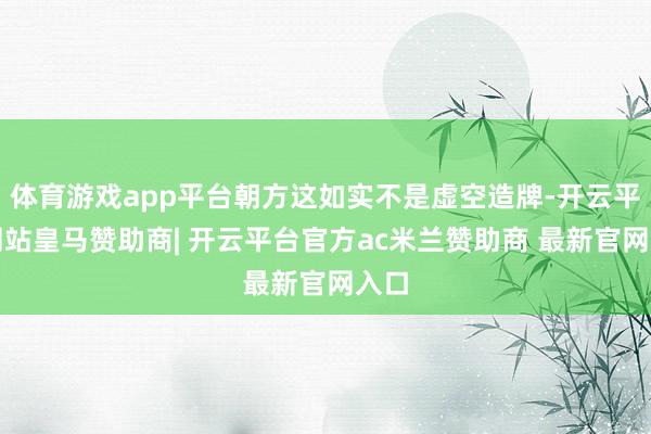 体育游戏app平台朝方这如实不是虚空造牌-开云平台网站皇马赞助商| 开云平台官方ac米兰赞助商 最新官网入口
