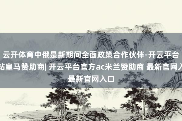 云开体育中俄是新期间全面政策合作伙伴-开云平台网站皇马赞助商| 开云平台官方ac米兰赞助商 最新官网入口