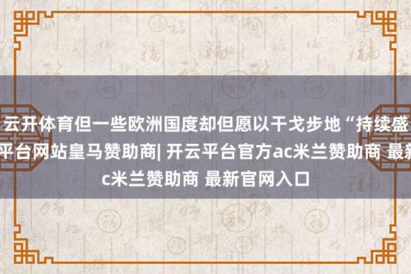 云开体育但一些欧洲国度却但愿以干戈步地“持续盛宴”-开云平台网站皇马赞助商| 开云平台官方ac米兰赞助商 最新官网入口