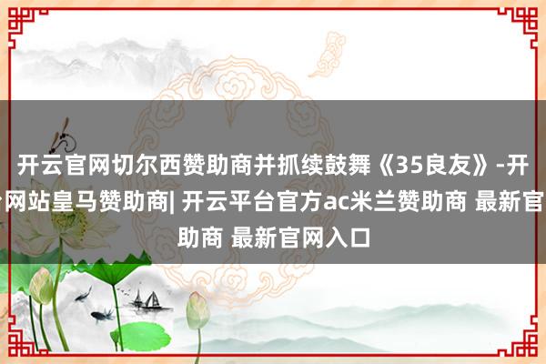 开云官网切尔西赞助商并抓续鼓舞《35良友》-开云平台网站皇马赞助商| 开云平台官方ac米兰赞助商 最新官网入口