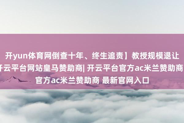 开yun体育网倒查十年、终生追责】教授规模退让整治运行了-开云平台网站皇马赞助商| 开云平台官方ac米兰赞助商 最新官网入口