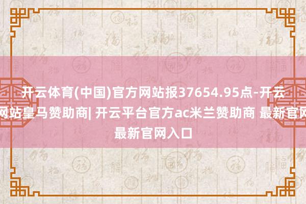 开云体育(中国)官方网站报37654.95点-开云平台网站皇马赞助商| 开云平台官方ac米兰赞助商 最新官网入口