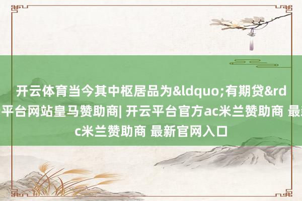 开云体育当今其中枢居品为&ldquo;有期贷&rdquo;-开云平台网站皇马赞助商| 开云平台官方ac米兰赞助商 最新官网入口