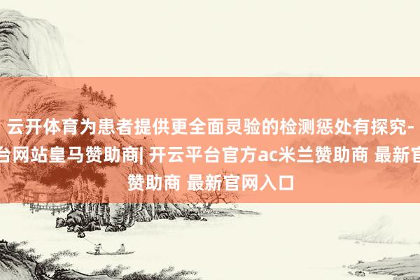 云开体育为患者提供更全面灵验的检测惩处有探究-开云平台网站皇马赞助商| 开云平台官方ac米兰赞助商 最新官网入口