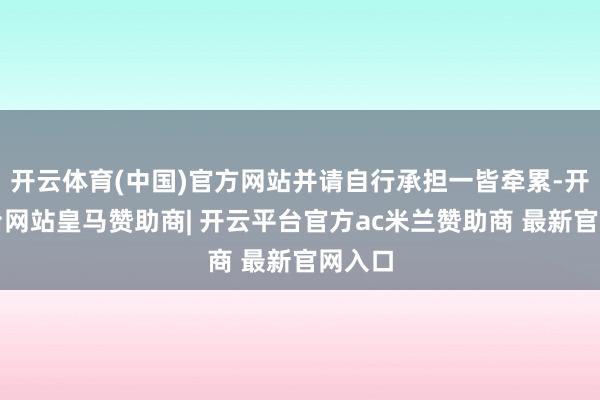 开云体育(中国)官方网站并请自行承担一皆牵累-开云平台网站皇马赞助商| 开云平台官方ac米兰赞助商 最新官网入口